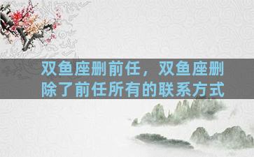 双鱼座删前任，双鱼座删除了前任所有的联系方式