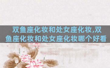 双鱼座化妆和处女座化妆,双鱼座化妆和处女座化妆哪个好看