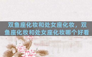 双鱼座化妆和处女座化妆，双鱼座化妆和处女座化妆哪个好看