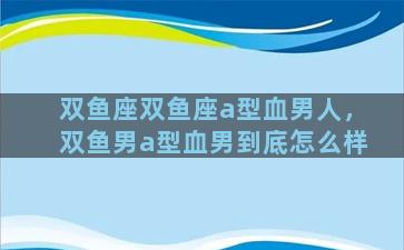双鱼座双鱼座a型血男人，双鱼男a型血男到底怎么样