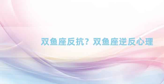 双鱼座反抗？双鱼座逆反心理