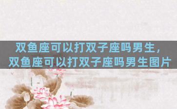 双鱼座可以打双子座吗男生，双鱼座可以打双子座吗男生图片