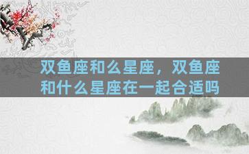 双鱼座和么星座，双鱼座和什么星座在一起合适吗