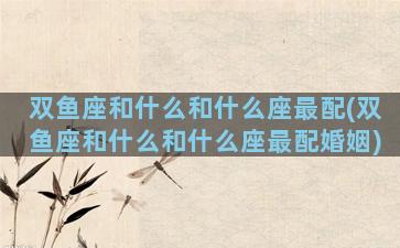 双鱼座和什么和什么座最配(双鱼座和什么和什么座最配婚姻)