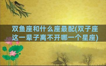 双鱼座和什么座最配(双子座这一辈子离不开哪一个星座)