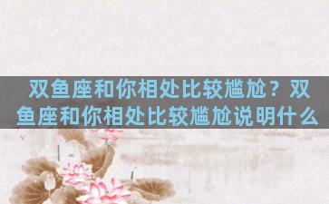 双鱼座和你相处比较尴尬？双鱼座和你相处比较尴尬说明什么