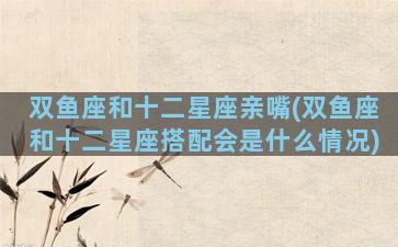 双鱼座和十二星座亲嘴(双鱼座和十二星座搭配会是什么情况)