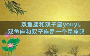 双鱼座和双子座youyi,双鱼座和双子座是一个星座吗