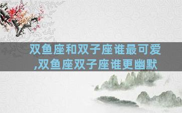 双鱼座和双子座谁最可爱,双鱼座双子座谁更幽默