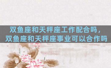 双鱼座和天秤座工作配合吗，双鱼座和天秤座事业可以合作吗