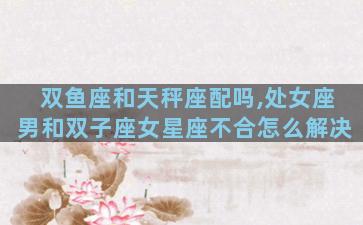 双鱼座和天秤座配吗,处女座男和双子座女星座不合怎么解决