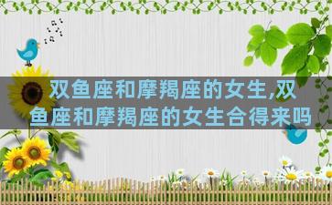 双鱼座和摩羯座的女生,双鱼座和摩羯座的女生合得来吗