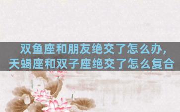 双鱼座和朋友绝交了怎么办,天蝎座和双子座绝交了怎么复合