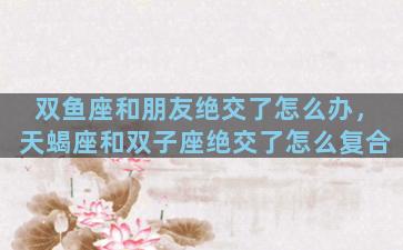 双鱼座和朋友绝交了怎么办，天蝎座和双子座绝交了怎么复合