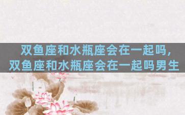 双鱼座和水瓶座会在一起吗,双鱼座和水瓶座会在一起吗男生
