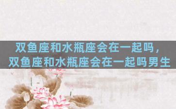 双鱼座和水瓶座会在一起吗，双鱼座和水瓶座会在一起吗男生