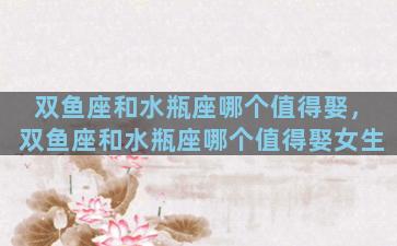 双鱼座和水瓶座哪个值得娶，双鱼座和水瓶座哪个值得娶女生