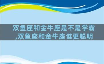 双鱼座和金牛座是不是学霸,双鱼座和金牛座谁更聪明