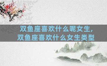 双鱼座喜欢什么呢女生,双鱼座喜欢什么女生类型