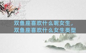 双鱼座喜欢什么呢女生，双鱼座喜欢什么女生类型