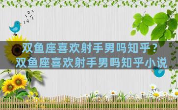 双鱼座喜欢射手男吗知乎？双鱼座喜欢射手男吗知乎小说