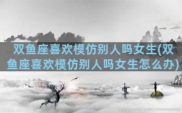 双鱼座喜欢模仿别人吗女生(双鱼座喜欢模仿别人吗女生怎么办)