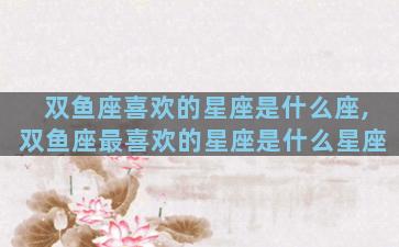 双鱼座喜欢的星座是什么座,双鱼座最喜欢的星座是什么星座