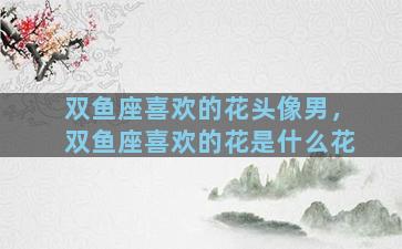 双鱼座喜欢的花头像男，双鱼座喜欢的花是什么花