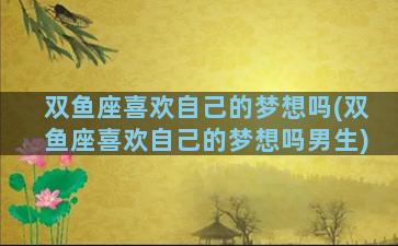 双鱼座喜欢自己的梦想吗(双鱼座喜欢自己的梦想吗男生)