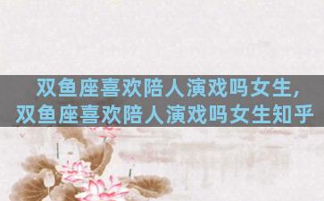 双鱼座喜欢陪人演戏吗女生,双鱼座喜欢陪人演戏吗女生知乎
