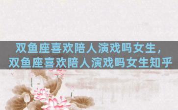 双鱼座喜欢陪人演戏吗女生，双鱼座喜欢陪人演戏吗女生知乎