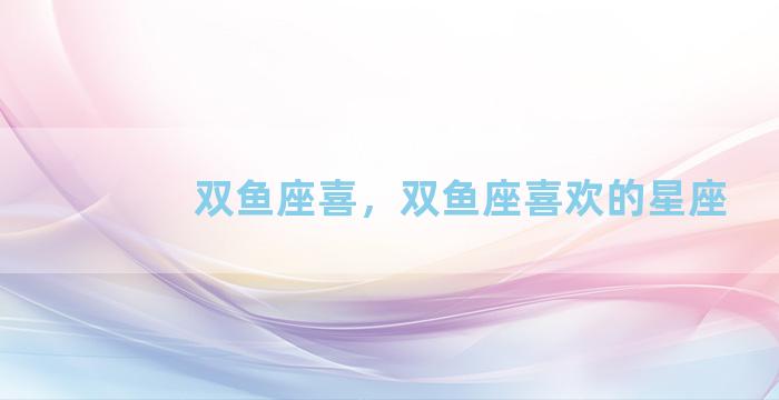 双鱼座喜，双鱼座喜欢的星座