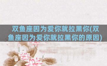 双鱼座因为爱你就拉黑你(双鱼座因为爱你就拉黑你的原因)