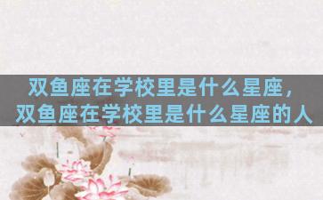 双鱼座在学校里是什么星座，双鱼座在学校里是什么星座的人