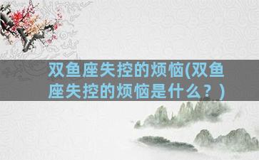 双鱼座失控的烦恼(双鱼座失控的烦恼是什么？)