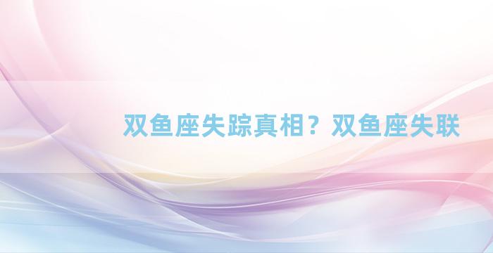 双鱼座失踪真相？双鱼座失联