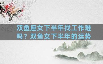 双鱼座女下半年找工作难吗？双鱼女下半年的运势