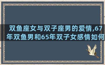 双鱼座女与双子座男的爱情,67年双鱼男和65年双子女感情如何