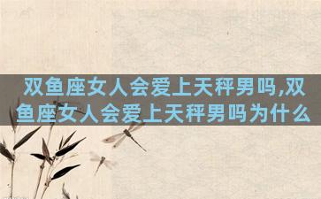 双鱼座女人会爱上天秤男吗,双鱼座女人会爱上天秤男吗为什么