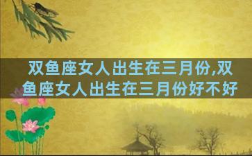 双鱼座女人出生在三月份,双鱼座女人出生在三月份好不好