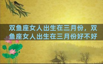 双鱼座女人出生在三月份，双鱼座女人出生在三月份好不好