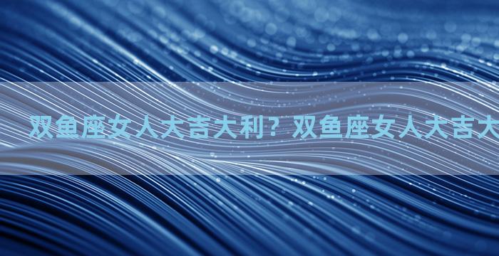 双鱼座女人大吉大利？双鱼座女人大吉大利什么意思