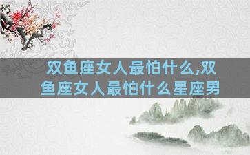 双鱼座女人最怕什么,双鱼座女人最怕什么星座男