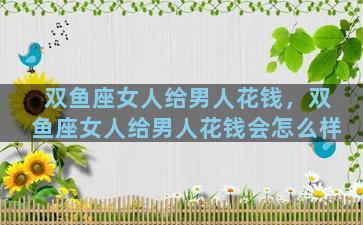 双鱼座女人给男人花钱，双鱼座女人给男人花钱会怎么样