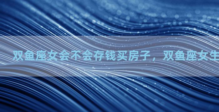 双鱼座女会不会存钱买房子，双鱼座女生以后有钱吗