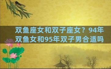 双鱼座女和双子座女？94年双鱼女和95年双子男合适吗