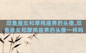 双鱼座女和摩羯座男的头像,双鱼座女和摩羯座男的头像一样吗
