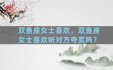 双鱼座女士喜欢，双鱼座女士喜欢听对方夸奖吗？