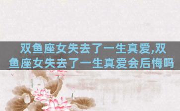 双鱼座女失去了一生真爱,双鱼座女失去了一生真爱会后悔吗