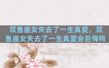 双鱼座女失去了一生真爱，双鱼座女失去了一生真爱会后悔吗